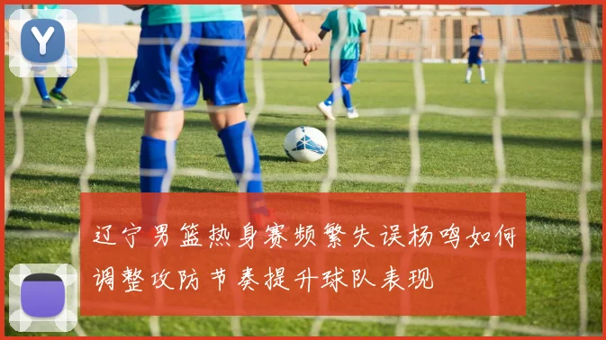 辽宁男篮热身赛频繁失误杨鸣如何调整攻防节奏提升球队表现