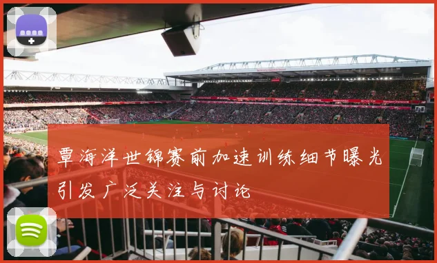 覃海洋世锦赛前加速训练细节曝光引发广泛关注与讨论