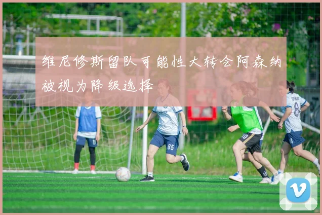 维尼修斯留队可能性大转会阿森纳被视为降级选择