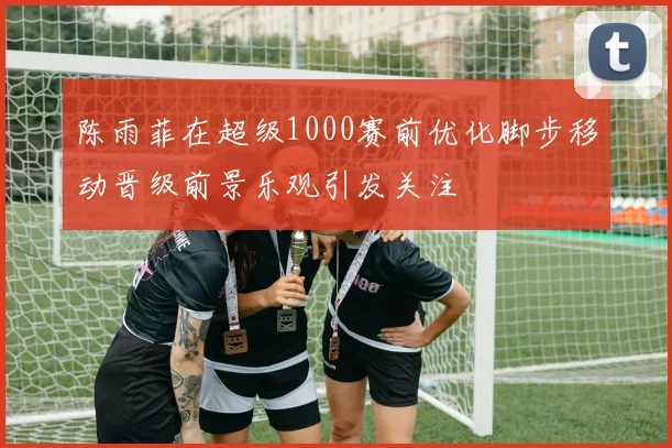 陈雨菲在超级1000赛前优化脚步移动晋级前景乐观引发关注