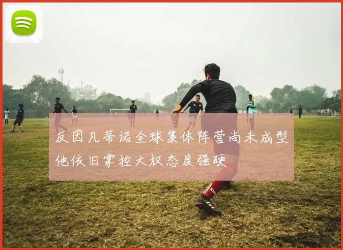 反因凡蒂诺全球集体阵营尚未成型他依旧掌控大权态度强硬