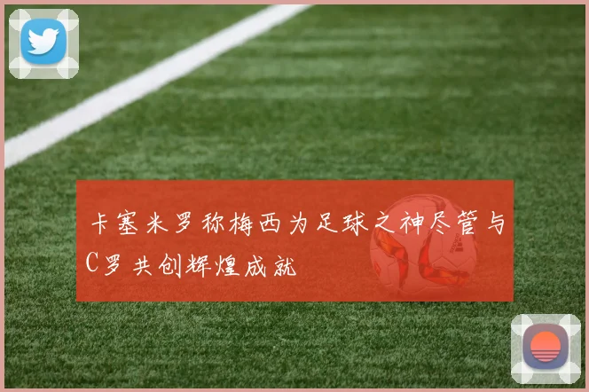 卡塞米罗称梅西为足球之神尽管与C罗共创辉煌成就