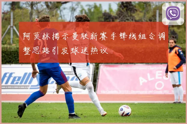 阿莫林揭示曼联新赛季锋线组合调整思路引发球迷热议