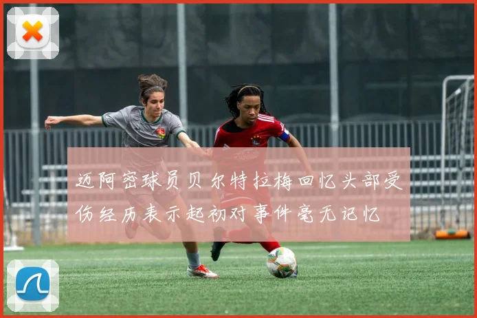 迈阿密球员贝尔特拉梅回忆头部受伤经历表示起初对事件毫无记忆
